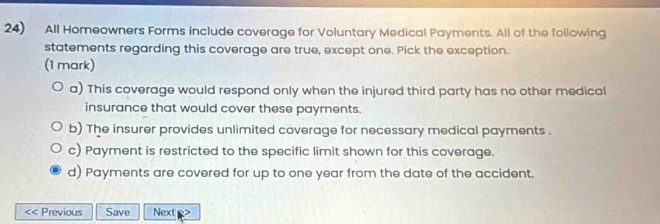 24) all homeowners forms include coverage for voluntary medical payments. all of the following statements regarding this coverage are true, except one. pick the exception. (1 mark) o a) this coverage would respond only when the injured third party has no other medical insurance that would cover these payments. o b) the insurer provides unlimited coverage for necessary medical payments. o c) payment is restricted to the specific limit shown for this coverage. o d) payments are covered for up to one year from the date of the accident.