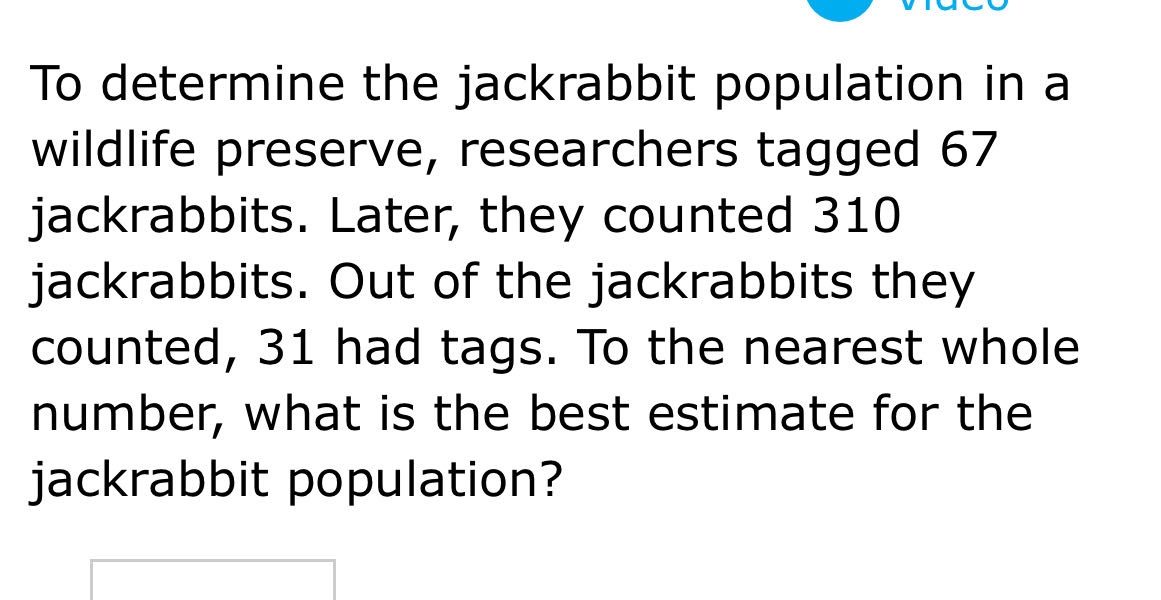 to determine the jackrabbit population in a wildlife preserve, researchers tagged 67 jackrabbits. later, they counted 310 jackrabbits. out of the jackrabbits they counted, 31 had tags. to the nearest whole number, what is the best estimate for the jackrabbit population?