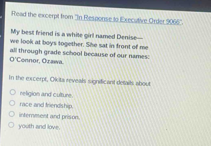 read the excerpt from \in response to executive order 9066\. my best friend is a white girl named denise— we look at boys together. she sat in front of me all through grade school because of our names: oconnor, ozawa. in the excerpt, okita reveals significant details about religion and culture. race and friendship. internment and prison. youth and love.