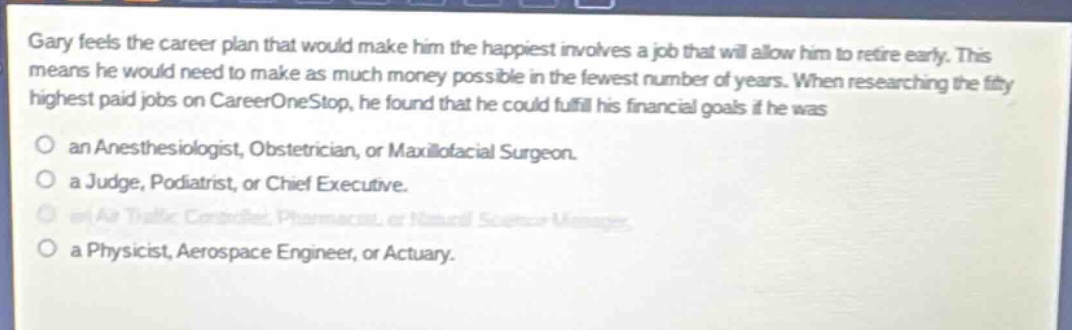 gary feels the career plan that would make him the happiest involves a job that will allow him to retire early. this means he would need to make as much money possible in the fewest number of years. when researching the fifty highest paid jobs on careeronestop, he found that he could fulfill his financial goals if he was\nan anesthesiologist, obstetrician, or maxillofacial surgeon.\na judge, podiatrist, or chief executive.\nan air traffic controller, pharmacist, or natural science manager.\na physicist, aerospace engineer, or actuary.