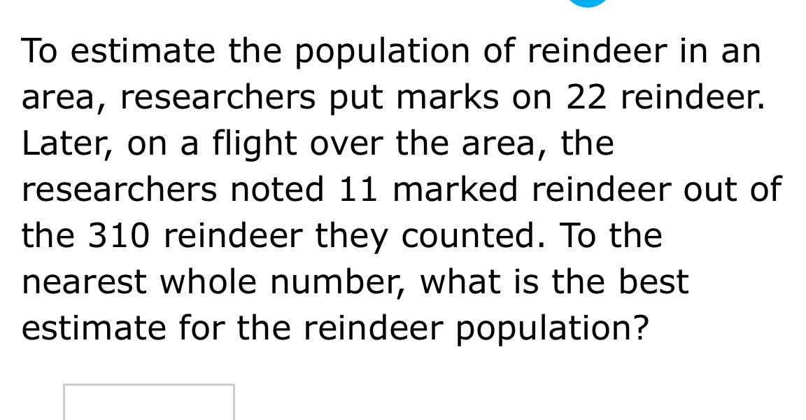to estimate the population of reindeer in an area, researchers put marks on 22 reindeer. later, on a flight over the area, the researchers noted 11 marked reindeer out of the 310 reindeer they counted. to the nearest whole number, what is the best estimate for the reindeer population?