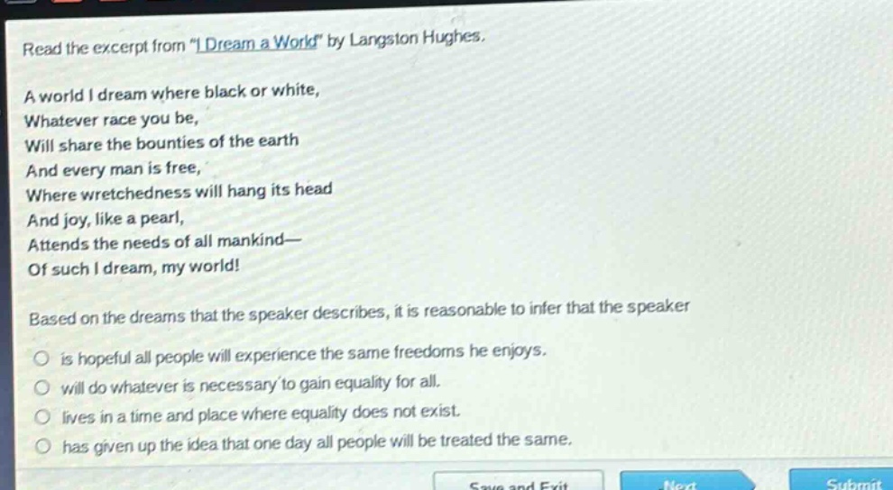 read the excerpt from \i dream a world\ by langston hughes. a world i dream where black or white, whatever race you be, will share the bounties of the earth and every man is free, where wretchedness will hang its head and joy, like a pearl, attends the needs of all mankind— of such i dream, my world! based on the dreams that the speaker describes, it is reasonable to infer that the speaker is hopeful all people will experience the same freedoms he enjoys. will do whatever is necessary to gain equality for all. lives in a time and place where equality does not exist. has given up the idea that one day all people will be treated the same.