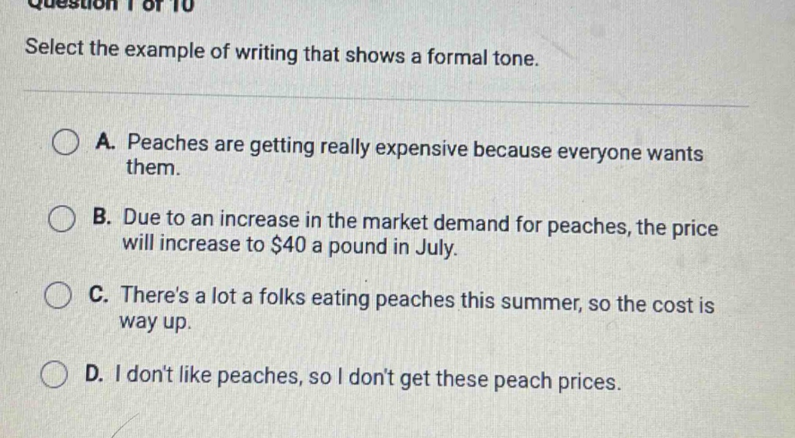 question 1 of 10 select the example of writing that shows a formal tone. a. peaches are getting really expensive because everyone wants them. b. due to an increase in the market demand for peaches, the price will increase to $40 a pound in july. c. theres a lot a folks eating peaches this summer, so the cost is way up. d. i dont like peaches, so i dont get these peach prices.
