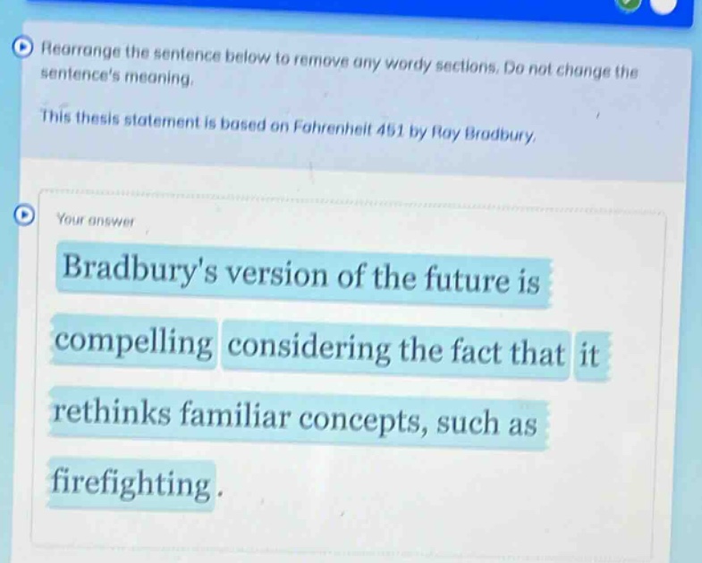 rearrange the sentence below to remove any wordy sections. do not change the sentences meaning. this thesis statement is based on fahrenheit 451 by ray bradbury. your answer bradburys version of the future is compelling considering the fact that it rethinks familiar concepts, such as firefighting.
