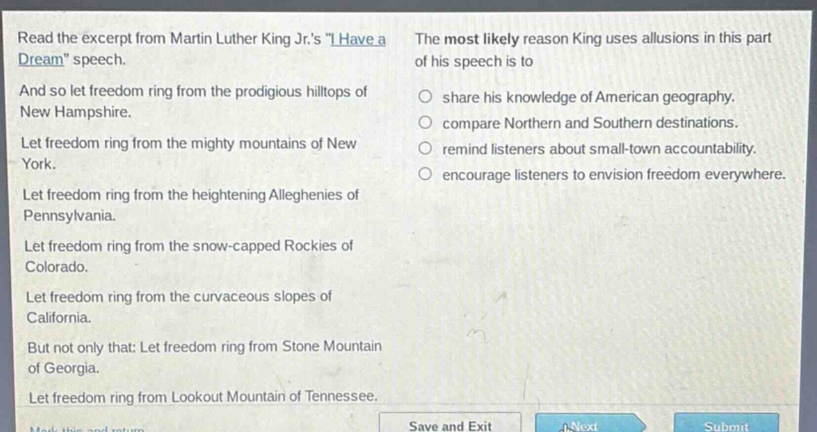 read the excerpt from martin luther king jr.s \i have a dream\ speech. and so let freedom ring from the prodigious hilltops of new hampshire. let freedom ring from the mighty mountains of new york. let freedom ring from the heightening alleghenies of pennsylvania. let freedom ring from the snow - capped rockies of colorado. let freedom ring from the curvaceous slopes of california. but not only that: let freedom ring from stone mountain of georgia. let freedom ring from lookout mountain of tennessee. the most likely reason king uses allusions in this part of his speech is to share his knowledge of american geography. compare northern and southern destinations. remind listeners about small - town accountability. encourage listeners to envision freedom everywhere.