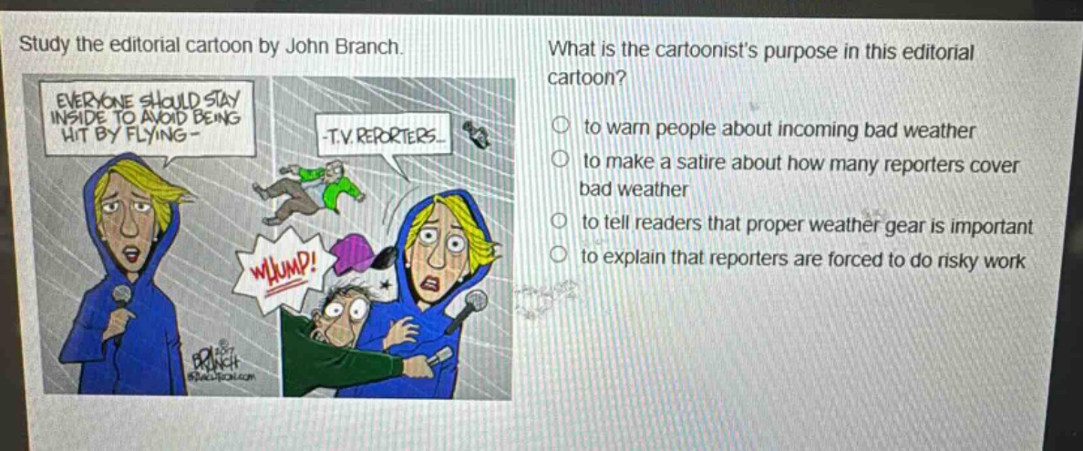 study the editorial cartoon by john branch. what is the cartoonists purpose in this editorial cartoon? to warn people about incoming bad weather to make a satire about how many reporters cover bad weather to tell readers that proper weather gear is important to explain that reporters are forced to do risky work
