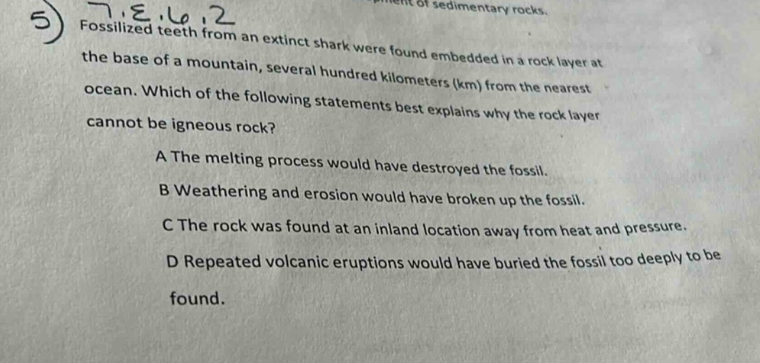 5 fossilized teeth from an extinct shark were found embedded in a rock layer at the base of a mountain, several hundred kilometers (km) from the nearest ocean. which of the following statements best explains why the rock layer cannot be igneous rock? a the melting process would have destroyed the fossil. b weathering and erosion would have broken up the fossil. c the rock was found at an inland location away from heat and pressure. d repeated volcanic eruptions would have buried the fossil too deeply to be found.