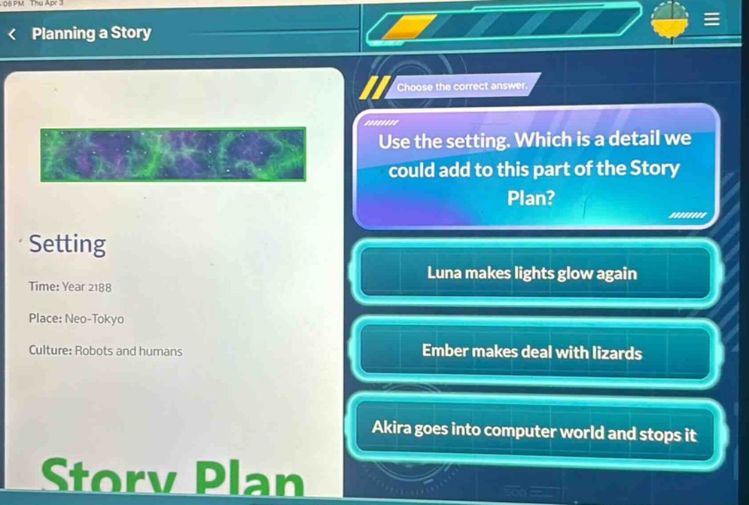 planning a story < choose the correct answer. use the setting. which is a detail we could add to this part of the story plan? setting time: year 2188 place: neo - tokyo culture: robots and humans luna makes lights glow again ember makes deal with lizards akira goes into computer world and stops it story plan