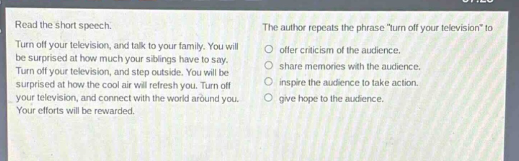 read the short speech. turn off your television, and talk to your family. you will be surprised at how much your siblings have to say. turn off your television, and step outside. you will be surprised at how the cool air will refresh you. turn off your television, and connect with the world around you. your efforts will be rewarded. the author repeats the phrase \turn off your television\ to offer criticism of the audience. share memories with the audience. inspire the audience to take action. give hope to the audience.