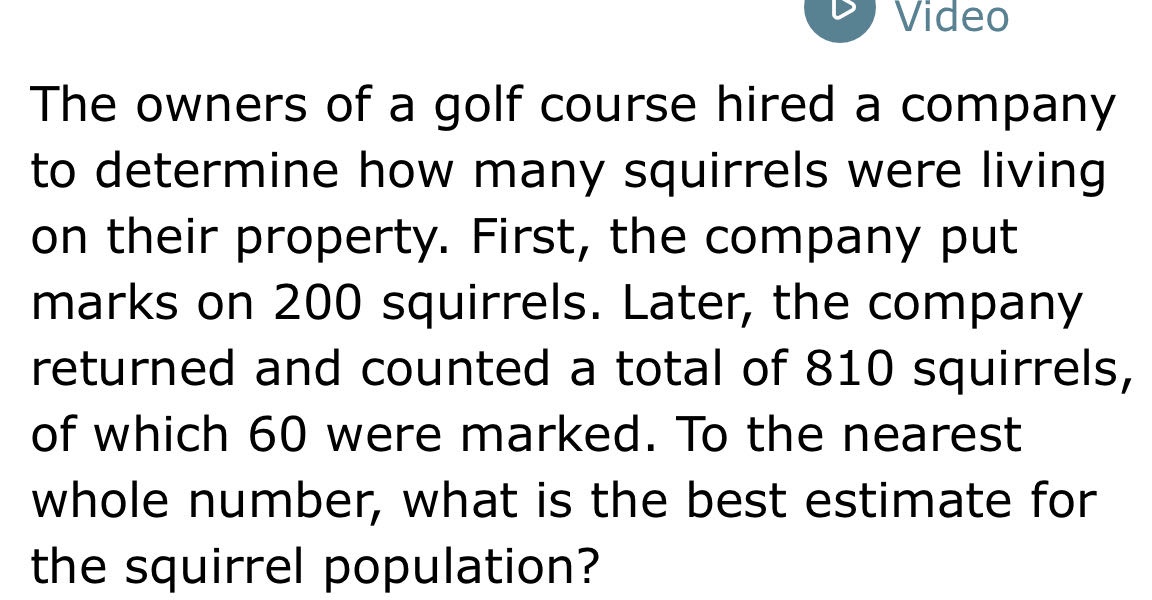the owners of a golf course hired a company to determine how many squirrels were living on their property. first, the company put marks on 200 squirrels. later, the company returned and counted a total of 810 squirrels, of which 60 were marked. to the nearest whole number, what is the best estimate for the squirrel population?