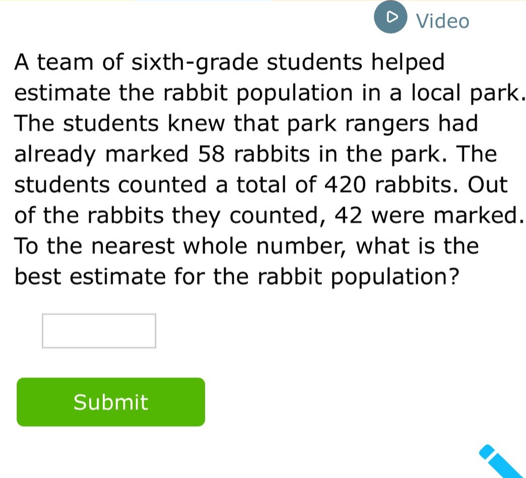 a team of sixth - grade students helped estimate the rabbit population in a local park. the students knew that park rangers had already marked 58 rabbits in the park. the students counted a total of 420 rabbits. out of the rabbits they counted, 42 were marked. to the nearest whole number, what is the best estimate for the rabbit population?