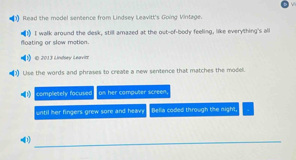 read the model sentence from lindsey leavitts going vintage. i walk around the desk, still amazed at the out - of - body feeling, like everythings all floating or slow motion. © 2013 lindsey leavitt use the words and phrases to create a new sentence that matches the model. completely focused on her computer screen, until her fingers grew sore and heavy bella coded through the night,