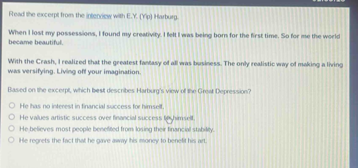 read the excerpt from the interview with e.y. (yip) harburg. when i lost my possessions, i found my creativity. i felt i was being born for the first time. so for me the world became beautiful. with the crash, i realized that the greatest fantasy of all was business. the only realistic way of making a living was versifying. living off your imagination. based on the excerpt, which best describes harburgs view of the great depression? he has no interest in financial success for himself. he values artistic success over financial success for himself. he believes most people benefited from losing their financial stability. he regrets the fact that he gave away his money to benefit his art.