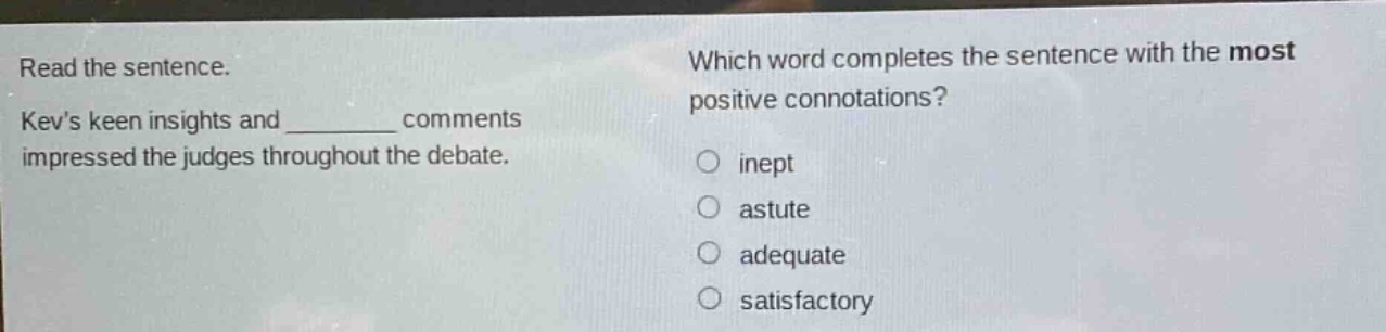 read the sentence. kevs keen insights and ______ comments impressed the judges throughout the debate. which word completes the sentence with the most positive connotations? inept astute adequate satisfactory