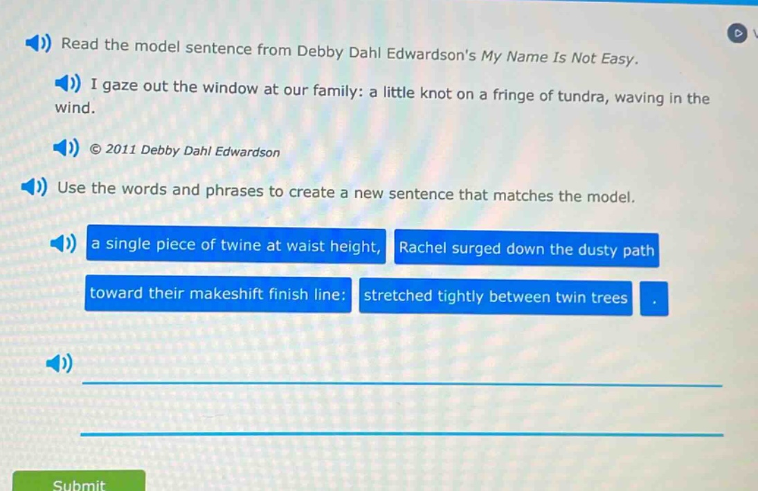 read the model sentence from debby dahl edwardsons my name is not easy. i gaze out the window at our family: a little knot on a fringe of tundra, waving in the wind. © 2011 debby dahl edwardson use the words and phrases to create a new sentence that matches the model. a single piece of twine at waist height, rachel surged down the dusty path toward their makeshift finish line: stretched tightly between twin trees