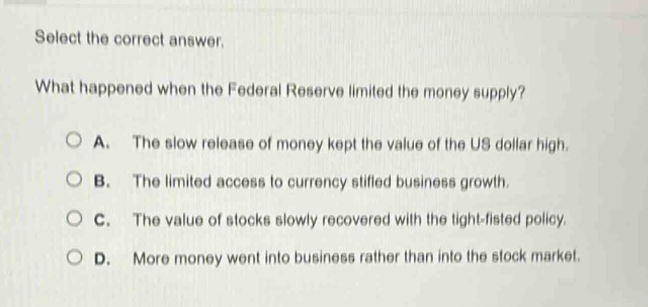 select the correct answer. what happened when the federal reserve limited the money supply? a. the slow release of money kept the value of the us dollar high. b. the limited access to currency stifled business growth. c. the value of stocks slowly recovered with the tight - fisted policy. d. more money went into business rather than into the stock market.