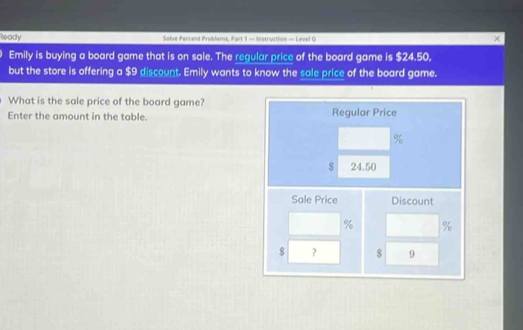 emily is buying a board game that is on sale. the regular price of the board game is $24.50, but the store is offering a $9 discount. emily wants to know the sale price of the board game. what is the sale price of the board game? enter the amount in the table.