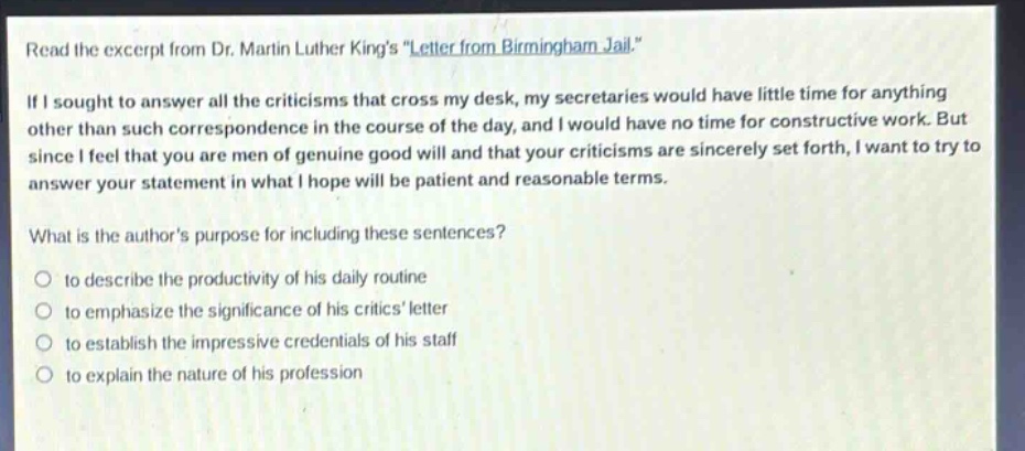 read the excerpt from dr. martin luther kings \letter from birmingham jail.\ if i sought to answer all the criticisms that cross my desk, my secretaries would have little time for anything other than such correspondence in the course of the day, and i would have no time for constructive work. but since i feel that you are men of genuine good will and that your criticisms are sincerely set forth, i want to try to answer your statement in what i hope will be patient and reasonable terms. what is the authors purpose for including these sentences? to describe the productivity of his daily routine to emphasize the significance of his critics letter to establish the impressive credentials of his staff to explain the nature of his profession