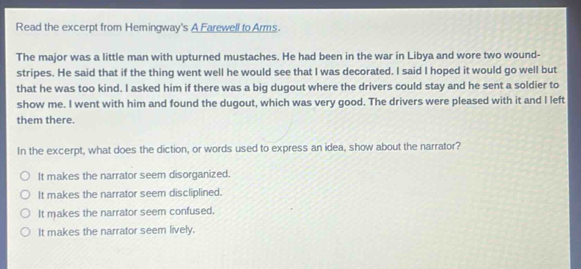 read the excerpt from hemingways a farewell to arms. the major was a little man with upturned mustaches. he had been in the war in libya and wore two wound - stripes. he said that if the thing went well he would see that i was decorated. i said i hoped it would go well but that he was too kind. i asked him if there was a big dugout where the drivers could stay and he sent a soldier to show me. i went with him and found the dugout, which was very good. the drivers were pleased with it and i left them there. in the excerpt, what does the diction, or words used to express an idea, show about the narrator? it makes the narrator seem disorganized. it makes the narrator seem disciplined. it makes the narrator seem confused. it makes the narrator seem lively.
