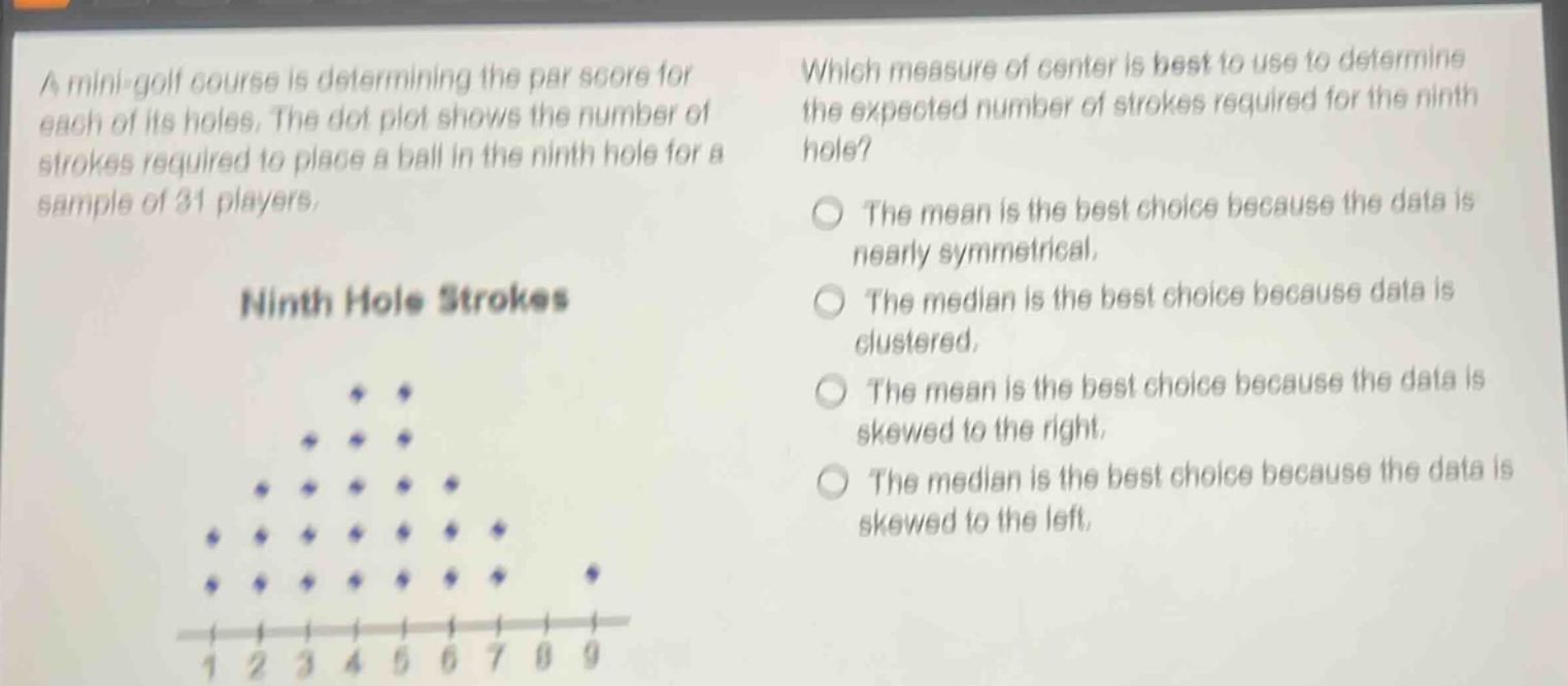 a mini - golf course is determining the par score for each of its holes. the dot plot shows the number of strokes required to place a ball in the ninth hole for a sample of 31 players. which measure of center is best to use to determine the expected number of strokes required for the ninth hole? the mean is the best choice because the data is nearly symmetrical. the median is the best choice because data is clustered. the mean is the best choice because the data is skewed to the right. the median is the best choice because the data is skewed to the left.