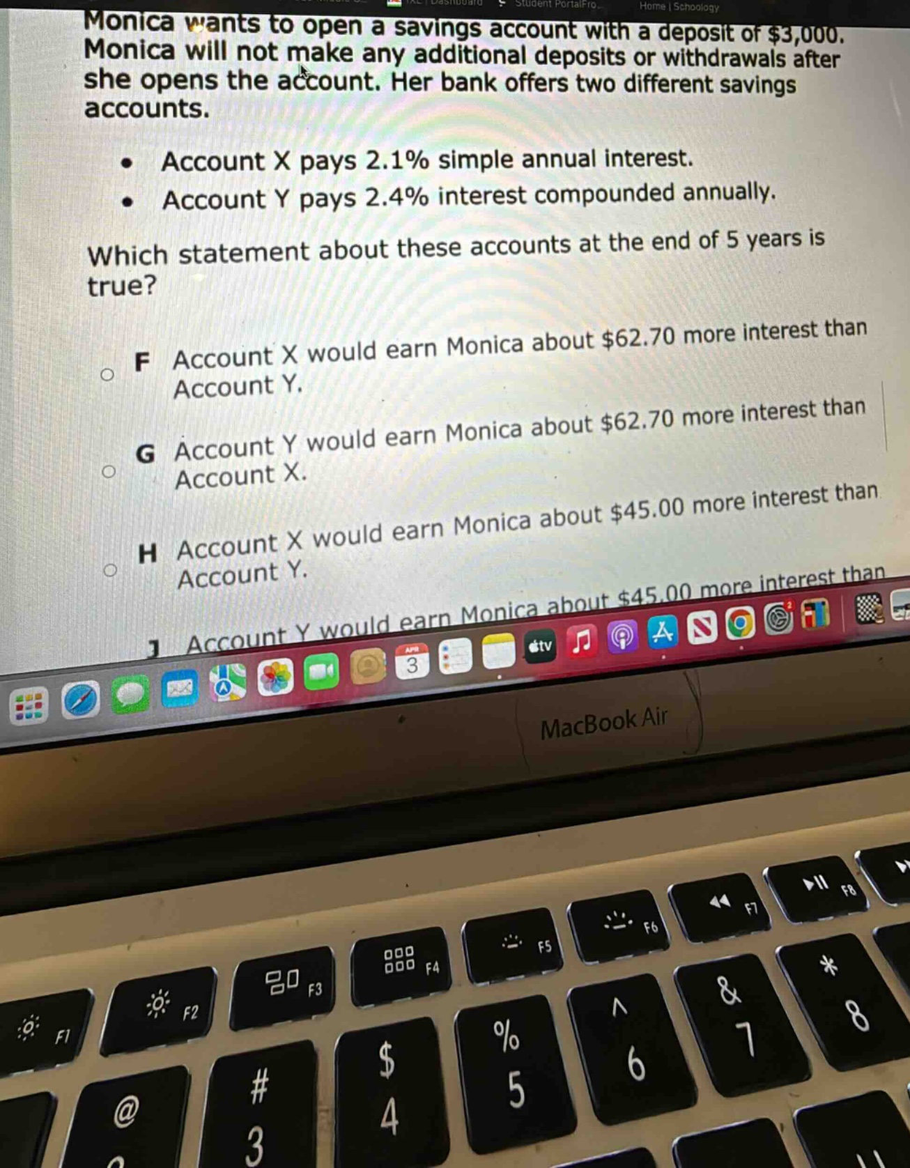 monica wants to open a savings account with a deposit of $3,000. monica will not make any additional deposits or withdrawals after she opens the account. her bank offers two different savings accounts. account x pays 2.1% simple annual interest. account y pays 2.4% interest compounded annually. which statement about these accounts at the end of 5 years is true? f account x would earn monica about $62.70 more interest than account y. g account y would earn monica about $62.70 more interest than account x. h account x would earn monica about $45.00 more interest than account y. j account y would earn monica about $45.00 more interest than account x.