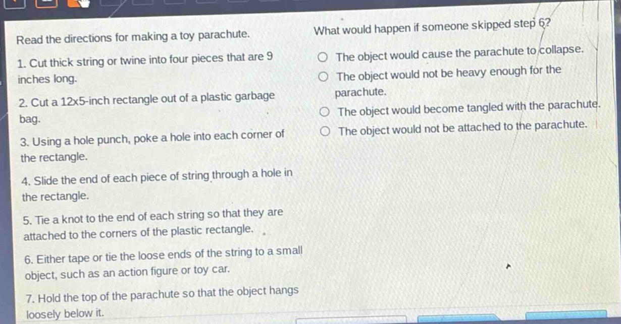 read the directions for making a toy parachute. 1. cut thick string or twine into four pieces that are 9 inches long. 2. cut a 12x5 - inch rectangle out of a plastic garbage bag. 3. using a hole punch, poke a hole into each corner of the rectangle. 4. slide the end of each piece of string through a hole in the rectangle. 5. tie a knot to the end of each string so that they are attached to the corners of the plastic rectangle. 6. either tape or tie the loose ends of the string to a small object, such as an action figure or toy car. 7. hold the top of the parachute so that the object hangs loosely below it. what would happen if someone skipped step 6? the object would cause the parachute to collapse. the object would not be heavy enough for the parachute. the object would become tangled with the parachute. the object would not be attached to the parachute.