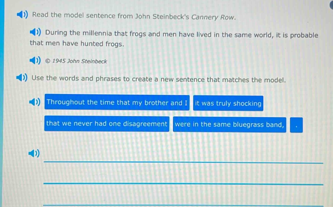 read the model sentence from john steinbecks cannery row. during the millennia that frogs and men have lived in the same world, it is probable that men have hunted frogs. © 1945 john steinbeck use the words and phrases to create a new sentence that matches the model. throughout the time that my brother and i it was truly shocking that we never had one disagreement were in the same bluegrass band,