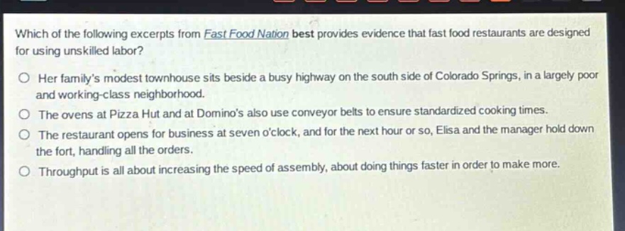 which of the following excerpts from fast food nation best provides evidence that fast food restaurants are designed for using unskilled labor? her familys modest townhouse sits beside a busy highway on the south side of colorado springs, in a largely poor and working - class neighborhood. the ovens at pizza hut and at dominos also use conveyor belts to ensure standardized cooking times. the restaurant opens for business at seven oclock, and for the next hour or so, elisa and the manager hold down the fort, handling all the orders. throughput is all about increasing the speed of assembly, about doing things faster in order to make more.