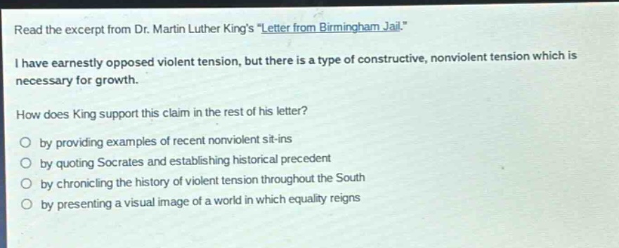 read the excerpt from dr. martin luther kings \letter from birmingham jail.\ i have earnestly opposed violent tension, but there is a type of constructive, nonviolent tension which is necessary for growth. how does king support this claim in the rest of his letter? by providing examples of recent nonviolent sit - ins by quoting socrates and establishing historical precedent by chronicling the history of violent tension throughout the south by presenting a visual image of a world in which equality reigns