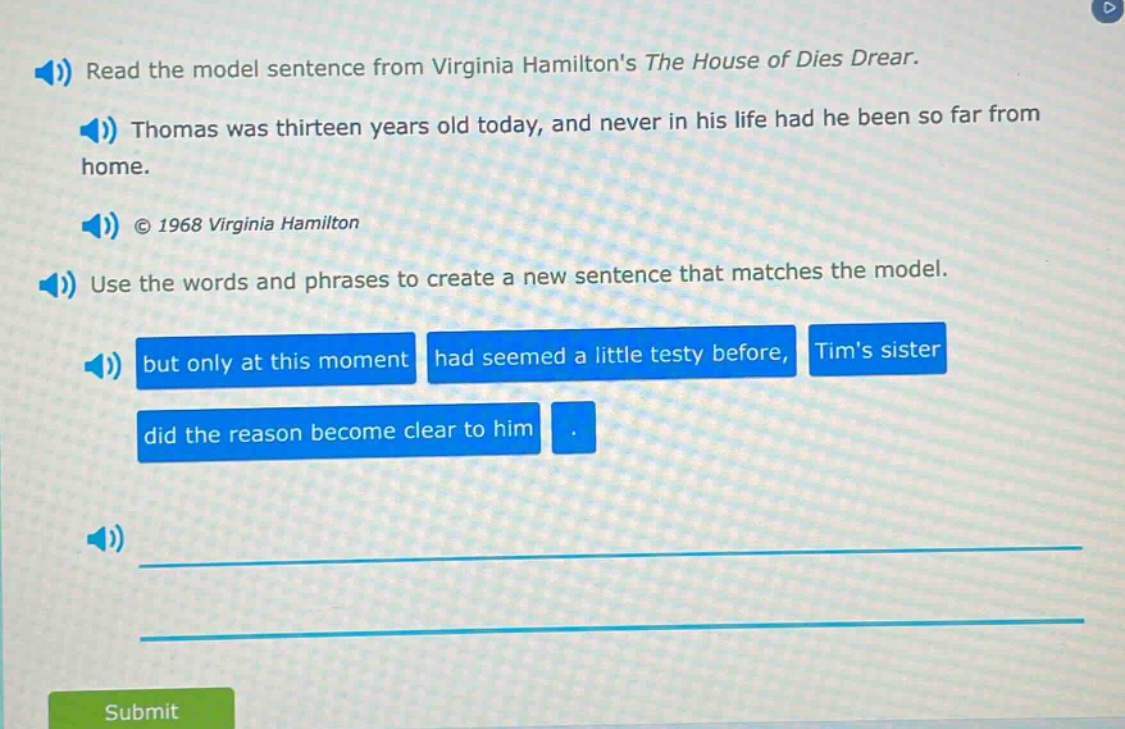 read the model sentence from virginia hamiltons the house of dies drear. thomas was thirteen years old today, and never in his life had he been so far from home. © 1968 virginia hamilton use the words and phrases to create a new sentence that matches the model. but only at this moment had seemed a little testy before, tims sister did the reason become clear to him.