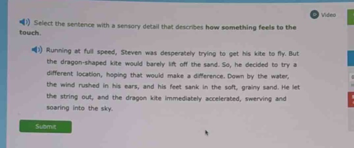 select the sentence with a sensory detail that describes how something feels to the touch. running at full speed, steven was desperately trying to get his kite to fly. but the dragon - shaped kite would barely lift off the sand. so, he decided to try a different location, hoping that would make a difference. down by the water, the wind rushed in his ears, and his feet sank in the soft, grainy sand. he let the string out, and the dragon kite immediately accelerated, swerving and soaring into the sky.