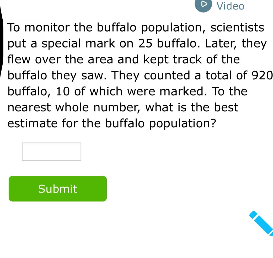 to monitor the buffalo population, scientists put a special mark on 25 buffalo. later, they flew over the area and kept track of the buffalo they saw. they counted a total of 920 buffalo, 10 of which were marked. to the nearest whole number, what is the best estimate for the buffalo population?