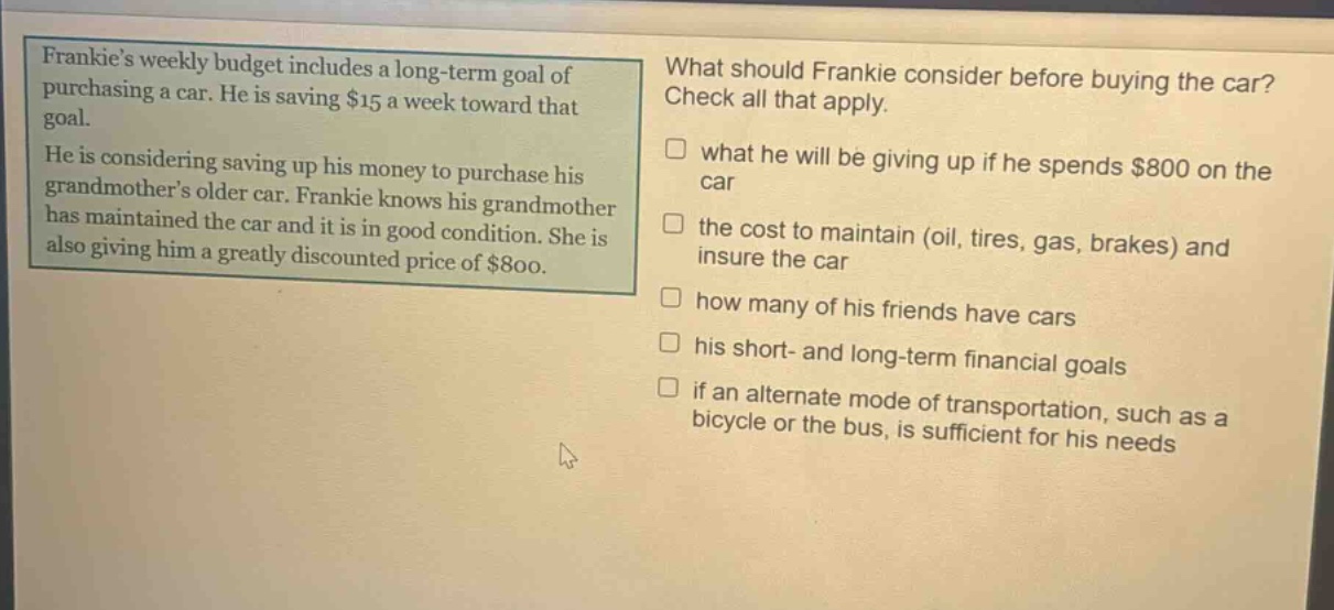 frankies weekly budget includes a long - term goal of purchasing a car. he is saving $15 a week toward that goal. he is considering saving up his money to purchase his grandmothers older car. frankie knows his grandmother has maintained the car and it is in good condition. she is also giving him a greatly discounted price of $800. what should frankie consider before buying the car? check all that apply. what he will be giving up if he spends $800 on the car the cost to maintain (oil, tires, gas, brakes) and insure the car how many of his friends have cars his short - and long - term financial goals if an alternate mode of transportation, such as a bicycle or the bus, is sufficient for his needs
