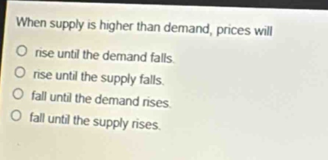 when supply is higher than demand, prices will\no rise until the demand falls.\no rise until the supply falls.\no fall until the demand rises.\no fall until the supply rises.
