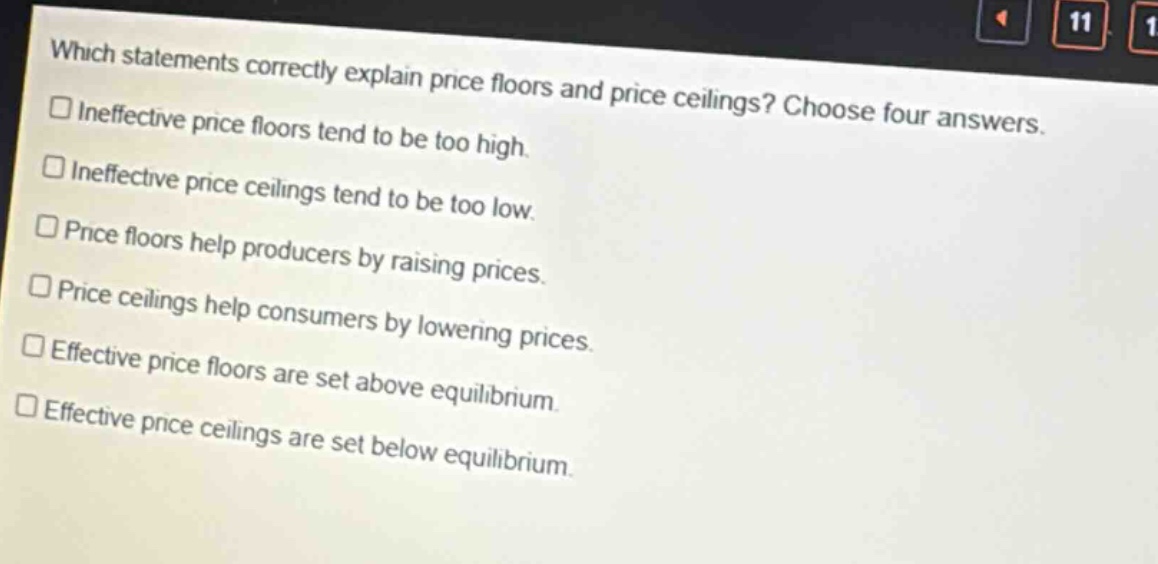 which statements correctly explain price floors and price ceilings? choose four answers. ineffective price floors tend to be too high. ineffective price ceilings tend to be too low. price floors help producers by raising prices. price ceilings help consumers by lowering prices. effective price floors are set above equilibrium. effective price ceilings are set below equilibrium.