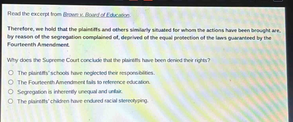 read the excerpt from brown v. board of education. therefore, we hold that the plaintiffs and others similarly situated for whom the actions have been brought are, by reason of the segregation complained of, deprived of the equal protection of the laws guaranteed by the fourteenth amendment. why does the supreme court conclude that the plaintiffs have been denied their rights? the plaintiffs’ schools have neglected their responsibilities. the fourteenth amendment fails to reference education. segregation is inherently unequal and unfair. the plaintiffs’ children have endured racial stereotyping.