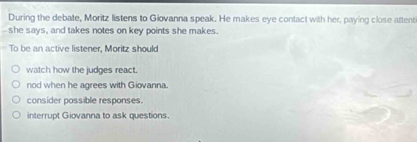 during the debate, moritz listens to giovanna speak. he makes eye contact with her, paying close attention to what she says, and takes notes on key points she makes. to be an active listener, moritz should watch how the judges react. nod when he agrees with giovanna. consider possible responses. interrupt giovanna to ask questions.