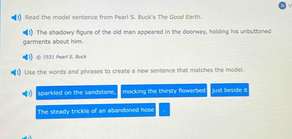 read the model sentence from pearl s. bucks the good earth. the shadowy figure of the old man appeared in the doorway, holding his unbuttoned garments about him. © 1931 pearl s. buck use the words and phrases to create a new sentence that matches the model. sparkled on the sandstone, mocking the thirsty flowerbed just beside it the steady trickle of an abandoned hose.