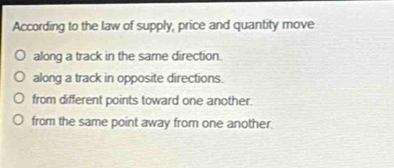 according to the law of supply, price and quantity move\no along a track in the same direction.\no along a track in opposite directions.\no from different points toward one another.\no from the same point away from one another.
