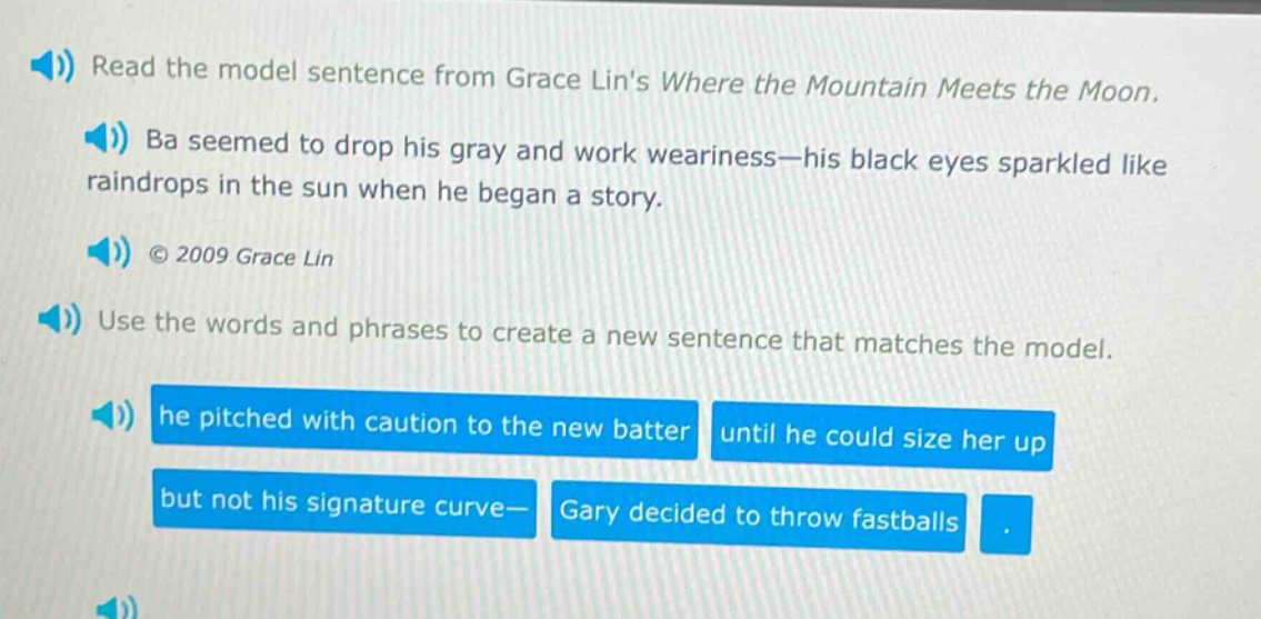 read the model sentence from grace lins where the mountain meets the moon. ba seemed to drop his gray and work weariness—his black eyes sparkled like raindrops in the sun when he began a story. © 2009 grace lin use the words and phrases to create a new sentence that matches the model. he pitched with caution to the new batter until he could size her up but not his signature curve— gary decided to throw fastballs.
