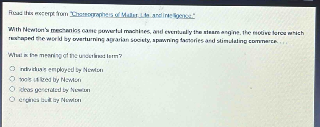read this excerpt from \choreographers of matter, life, and intelligence.\ with newtons mechanics came powerful machines, and eventually the steam engine, the motive force which reshaped the world by overturning agrarian society, spawning factories and stimulating commerce.... what is the meaning of the underlined term? individuals employed by newton tools utilized by newton ideas generated by newton engines built by newton