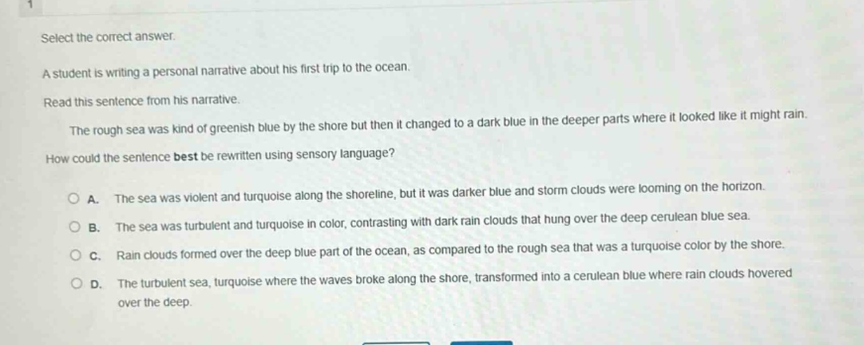 select the correct answer. a student is writing a personal narrative about his first trip to the ocean. read this sentence from his narrative. the rough sea was kind of greenish blue by the shore but then it changed to a dark blue in the deeper parts where it looked like it might rain. how could the sentence best be rewritten using sensory language? a. the sea was violent and turquoise along the shoreline, but it was darker blue and storm clouds were looming on the horizon. b. the sea was turbulent and turquoise in color, contrasting with dark rain clouds that hung over the deep cerulean blue sea. c. rain clouds formed over the deep blue part of the ocean, as compared to the rough sea that was a turquoise color by the shore. d. the turbulent sea, turquoise where the waves broke along the shore, transformed into a cerulean blue where rain clouds hovered over the deep.