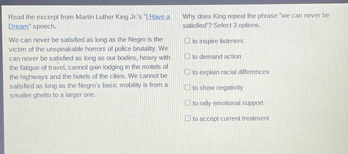 read the excerpt from martin luther king jr.s \i have a dream\ speech. we can never be satisfied as long as the negro is the victim of the unspeakable horrors of police brutality. we can never be satisfied as long as our bodies, heavy with the fatigue of travel, cannot gain lodging in the motels of the highways and the hotels of the cities. we cannot be satisfied as long as the negros basic mobility is from a smaller ghetto to a larger one. why does king repeat the phrase we can never be satisfied? select 3 options. to inspire listeners to demand action to explain racial differences to show negativity to rally emotional support to accept current treatment