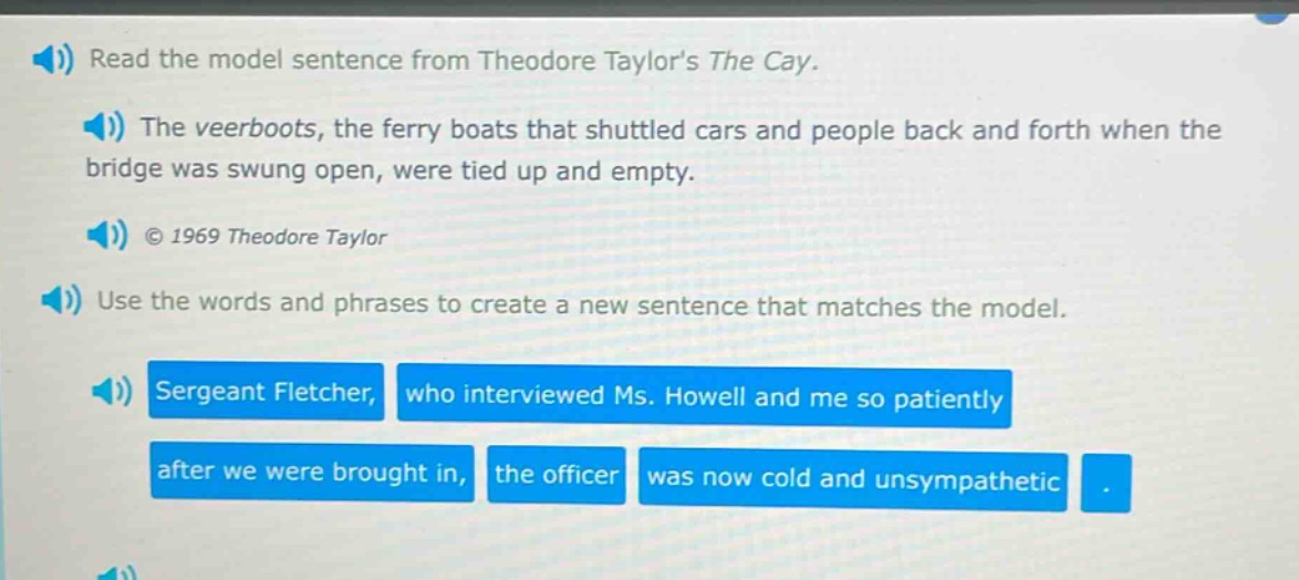 read the model sentence from theodore taylors the cay. the veerboats, the ferry boats that shuttled cars and people back and forth when the bridge was swung open, were tied up and empty. © 1969 theodore taylor use the words and phrases to create a new sentence that matches the model. sergeant fletcher, who interviewed ms. howell and me so patiently after we were brought in, the officer was now cold and unsympathetic