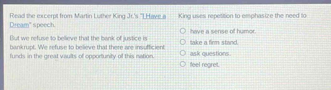 read the excerpt from martin luther king jr.s \i have a dream\ speech. but we refuse to believe that the bank of justice is bankrupt. we refuse to believe that there are insufficient funds in the great vaults of opportunity of this nation. king uses repetition to emphasize the need to have a sense of humor. take a firm stand. ask questions. feel regret.