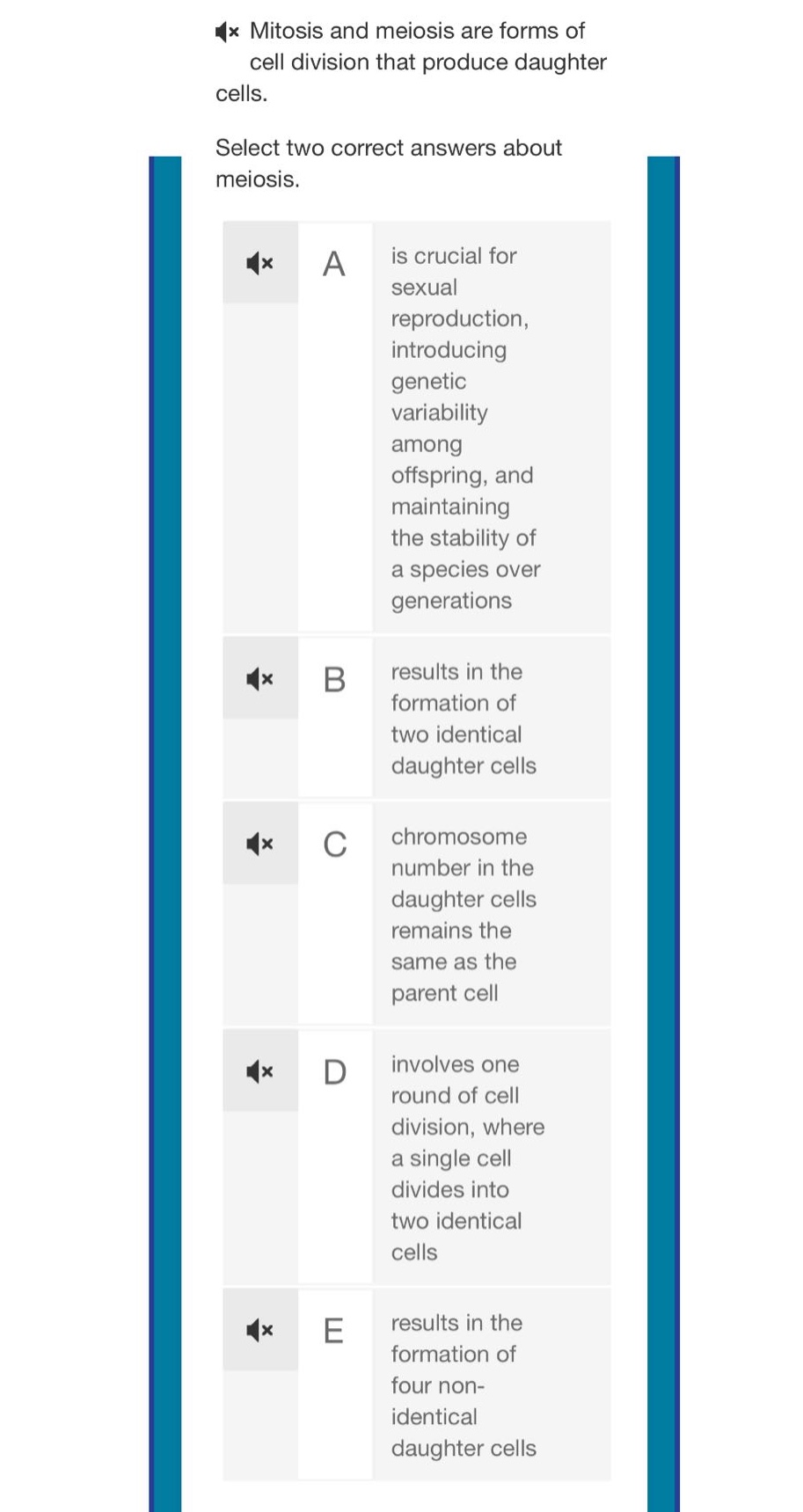 mitosis and meiosis are forms of cell division that produce daughter cells. select two correct answers about meiosis. a is crucial for sexual reproduction, introducing genetic variability among offspring, and maintaining the stability of a species over generations b results in the formation of two identical daughter cells c chromosome number in the daughter cells remains the same as the parent cell d involves one round of cell division, where a single cell divides into two identical cells e results in the formation of four non - identical daughter cells