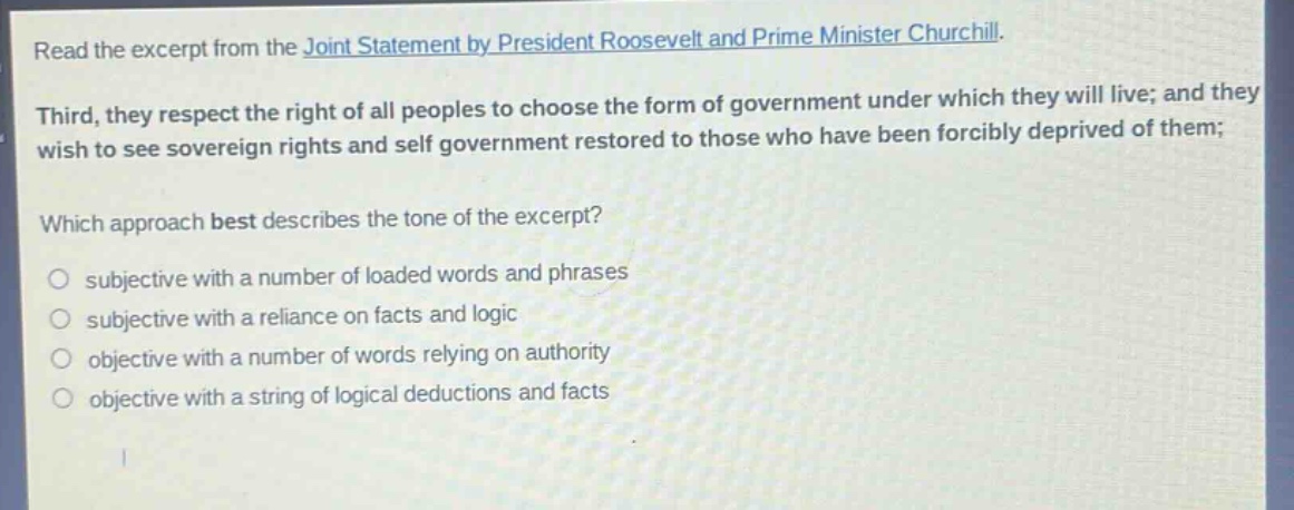 read the excerpt from the joint statement by president roosevelt and prime minister churchill. third, they respect the right of all peoples to choose the form of government under which they will live; and they wish to see sovereign rights and self - government restored to those who have been forcibly deprived of them; which approach best describes the tone of the excerpt? subjective with a number of loaded words and phrases subjective with a reliance on facts and logic objective with a number of words relying on authority objective with a string of logical deductions and facts