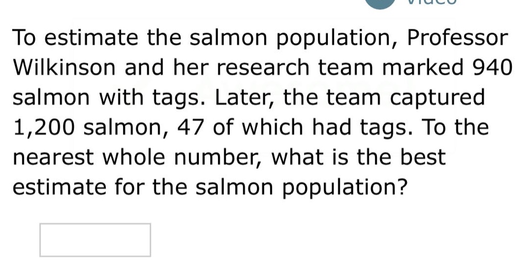 to estimate the salmon population, professor wilkinson and her research team marked 940 salmon with tags. later, the team captured 1,200 salmon, 47 of which had tags. to the nearest whole number, what is the best estimate for the salmon population?