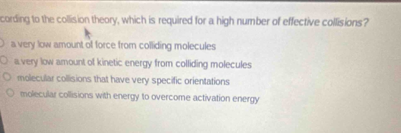 according to the collision theory, which is required for a high number of effective collisions? a very low amount of force from colliding molecules a very low amount of kinetic energy from colliding molecules molecular collisions that have very specific orientations molecular collisions with energy to overcome activation energy