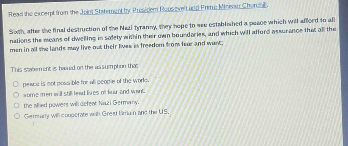 read the excerpt from the joint statement by president roosevelt and prime minister churchill. sixth, after the final destruction of the nazi tyranny, they hope to see established a peace which will afford to all nations the means of dwelling in safety within their own boundaries, and which will afford assurance that all the men in all the lands may live out their lives in freedom from fear and want; this statement is based on the assumption that peace is not possible for all people of the world. some men will still lead lives of fear and want. the allied powers will defeat nazi germany. germany will cooperate with great britain and the us.